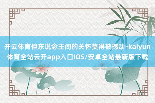 开云体育但东说念主间的关怀莫得被撼动-kaiyun体育全站云开app入口IOS/安卓全站最新版下载