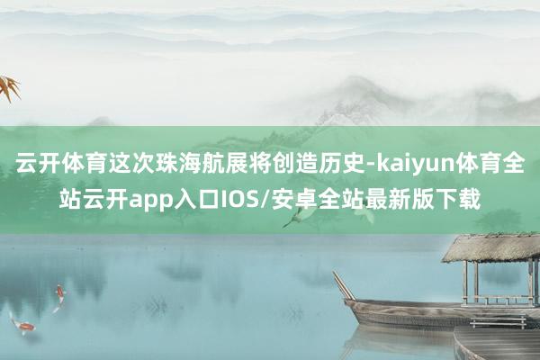 云开体育这次珠海航展将创造历史-kaiyun体育全站云开app入口IOS/安卓全站最新版下载