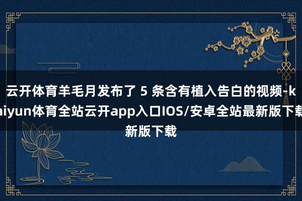 云开体育羊毛月发布了 5 条含有植入告白的视频-kaiyun体育全站云开app入口IOS/安卓全站最新版下载