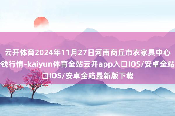 云开体育2024年11月27日河南商丘市农家具中心批发阛阓价钱行情-kaiyun体育全站云开app入口IOS/安卓全站最新版下载