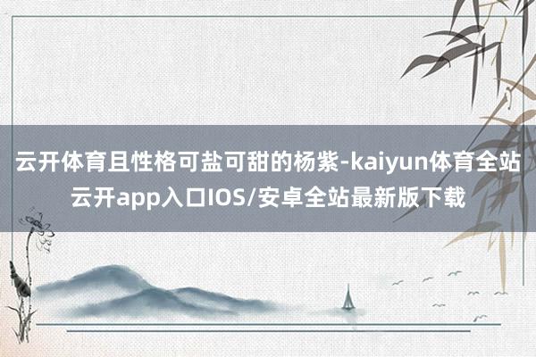 云开体育且性格可盐可甜的杨紫-kaiyun体育全站云开app入口IOS/安卓全站最新版下载