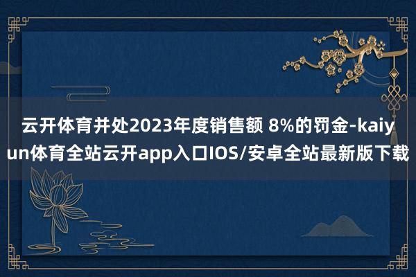 云开体育并处2023年度销售额 8%的罚金-kaiyun体育全站云开app入口IOS/安卓全站最新版下载