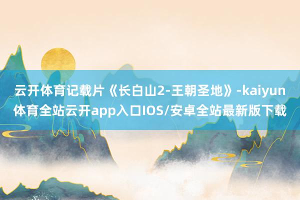 云开体育记载片《长白山2-王朝圣地》-kaiyun体育全站云开app入口IOS/安卓全站最新版下载