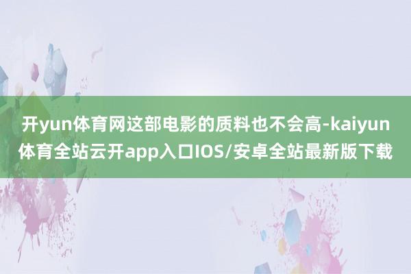 开yun体育网这部电影的质料也不会高-kaiyun体育全站云开app入口IOS/安卓全站最新版下载