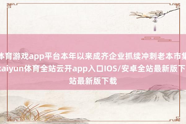 体育游戏app平台本年以来成齐企业抓续冲刺老本市集-kaiyun体育全站云开app入口IOS/安卓全站最新版下载