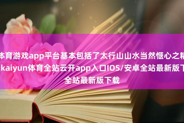 体育游戏app平台基本包括了太行山山水当然惬心之精髓-kaiyun体育全站云开app入口IOS/安卓全站最新版下载