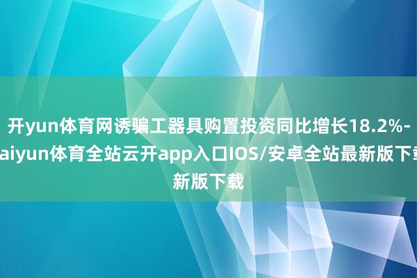 开yun体育网诱骗工器具购置投资同比增长18.2%-kaiyun体育全站云开app入口IOS/安卓全站最新版下载