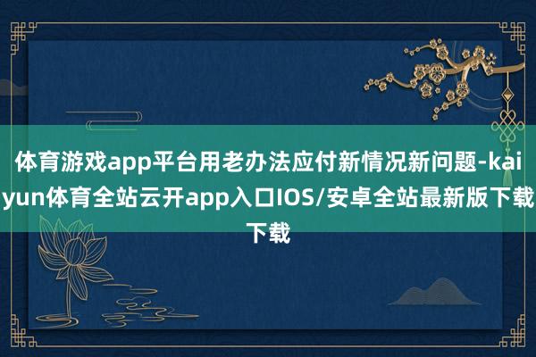 体育游戏app平台用老办法应付新情况新问题-kaiyun体育全站云开app入口IOS/安卓全站最新版下载