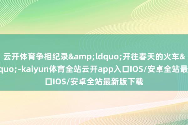 云开体育争相纪录&ldquo;开往春天的火车&rdquo;-kaiyun体育全站云开app入口IOS/安卓全站最新版下载