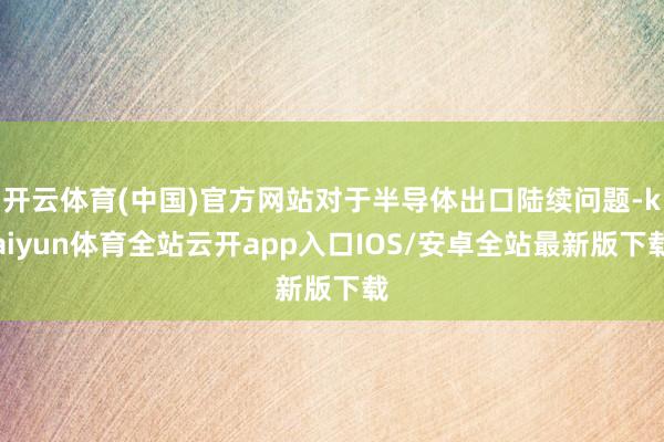 开云体育(中国)官方网站对于半导体出口陆续问题-kaiyun体育全站云开app入口IOS/安卓全站最新版下载