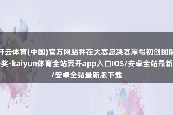 开云体育(中国)官方网站并在大赛总决赛赢得初创团队组三等奖-kaiyun体育全站云开app入口IOS/安卓全站最新版下载