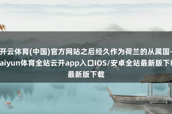 开云体育(中国)官方网站之后经久作为荷兰的从属国-kaiyun体育全站云开app入口IOS/安卓全站最新版下载