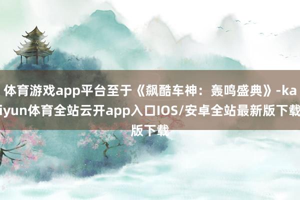 体育游戏app平台至于《飙酷车神：轰鸣盛典》-kaiyun体育全站云开app入口IOS/安卓全站最新版下载