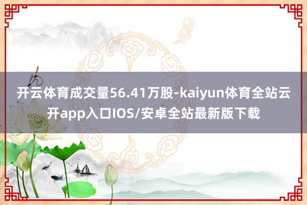 开云体育成交量56.41万股-kaiyun体育全站云开app入口IOS/安卓全站最新版下载