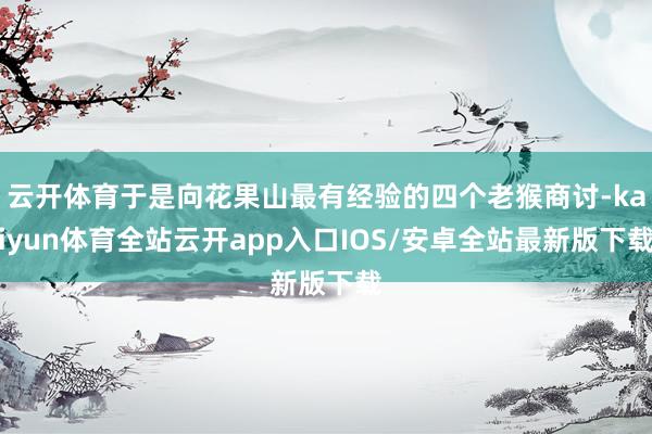 云开体育于是向花果山最有经验的四个老猴商讨-kaiyun体育全站云开app入口IOS/安卓全站最新版下载