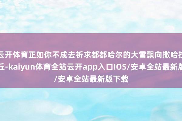 云开体育正如你不成去祈求都都哈尔的大雪飘向撒哈拉的沙丘-kaiyun体育全站云开app入口IOS/安卓全站最新版下载