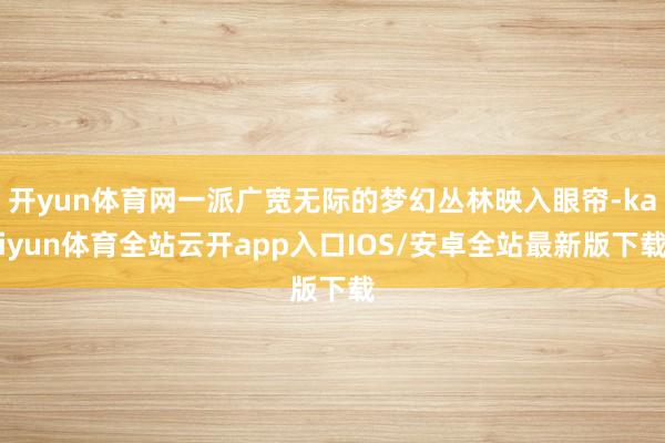 开yun体育网一派广宽无际的梦幻丛林映入眼帘-kaiyun体育全站云开app入口IOS/安卓全站最新版下载