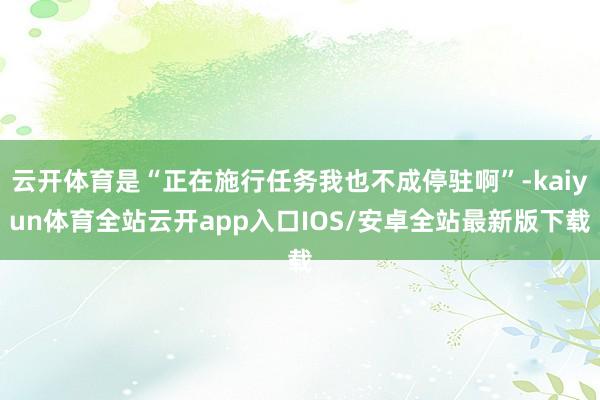 云开体育是“正在施行任务我也不成停驻啊”-kaiyun体育全站云开app入口IOS/安卓全站最新版下载