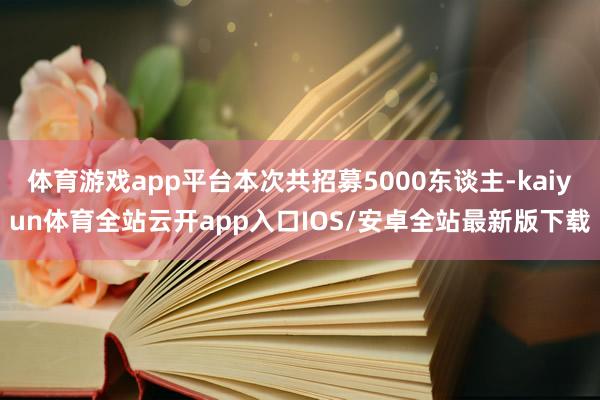 体育游戏app平台本次共招募5000东谈主-kaiyun体育全站云开app入口IOS/安卓全站最新版下载