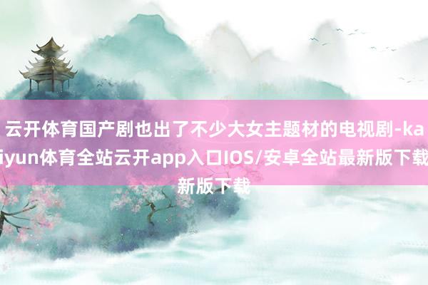 云开体育国产剧也出了不少大女主题材的电视剧-kaiyun体育全站云开app入口IOS/安卓全站最新版下载