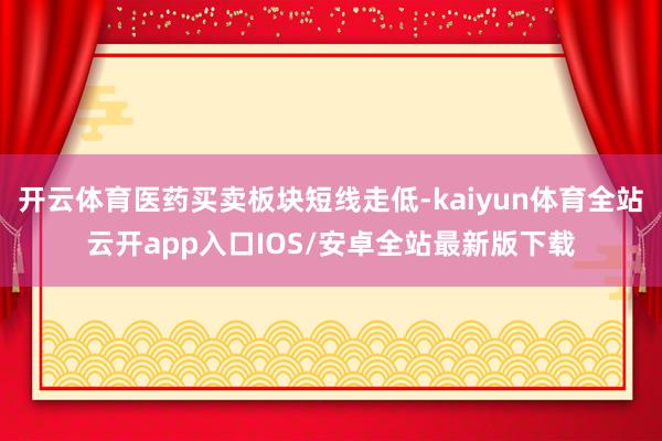 开云体育医药买卖板块短线走低-kaiyun体育全站云开app入口IOS/安卓全站最新版下载
