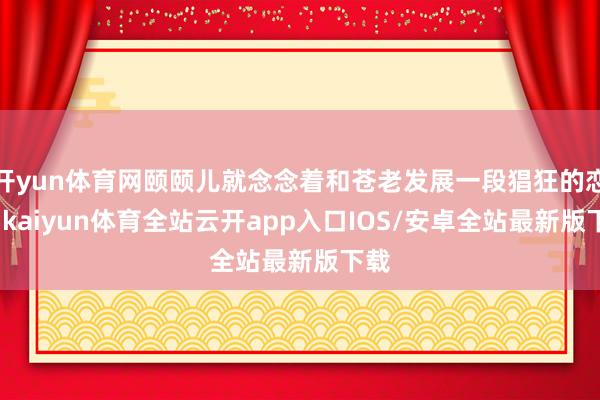 开yun体育网颐颐儿就念念着和苍老发展一段猖狂的恋情-kaiyun体育全站云开app入口IOS/安卓全站最新版下载