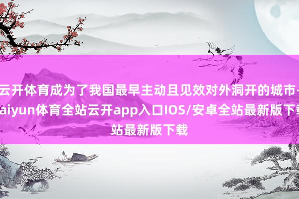 云开体育成为了我国最早主动且见效对外洞开的城市-kaiyun体育全站云开app入口IOS/安卓全站最新版下载