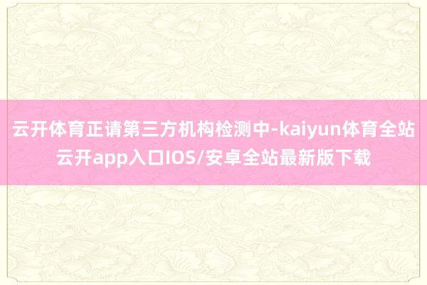 云开体育正请第三方机构检测中-kaiyun体育全站云开app入口IOS/安卓全站最新版下载