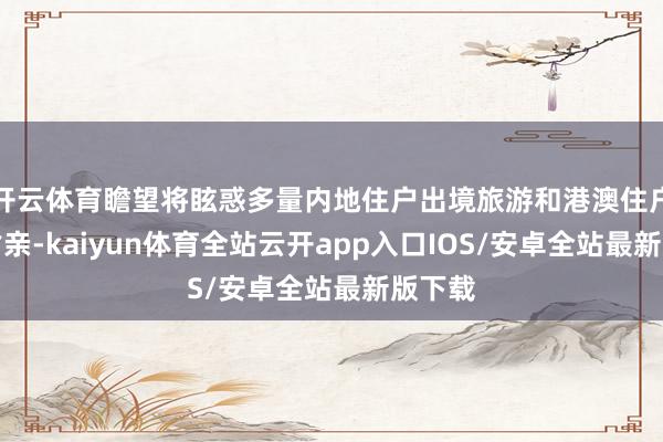 开云体育瞻望将眩惑多量内地住户出境旅游和港澳住户返乡省亲-kaiyun体育全站云开app入口IOS/安卓全站最新版下载