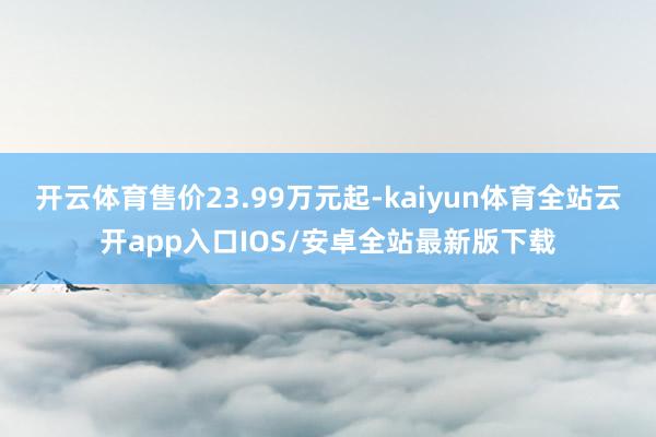 开云体育售价23.99万元起-kaiyun体育全站云开app入口IOS/安卓全站最新版下载