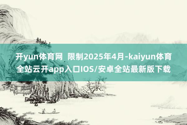开yun体育网  限制2025年4月-kaiyun体育全站云开app入口IOS/安卓全站最新版下载