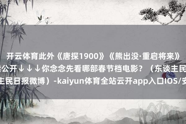 开云体育此外《唐探1900》《熊出没·重启将来》《》等电影预报也在执续公开↓↓↓你念念先看哪部春节档电影？（东谈主民日报微博）-kaiyun体育全站云开app入口IOS/安卓全站最新版下载