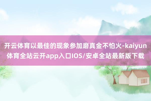 开云体育以最佳的现象参加磨真金不怕火-kaiyun体育全站云开app入口IOS/安卓全站最新版下载