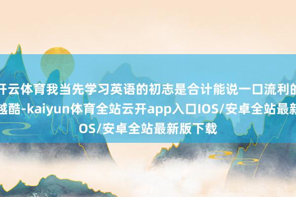 开云体育我当先学习英语的初志是合计能说一口流利的英语超越酷-kaiyun体育全站云开app入口IOS/安卓全站最新版下载