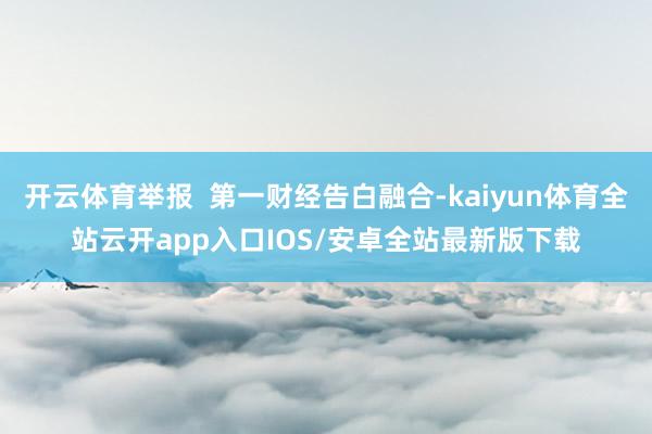 开云体育举报  第一财经告白融合-kaiyun体育全站云开app入口IOS/安卓全站最新版下载