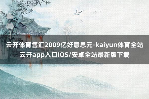 云开体育售汇2009亿好意思元-kaiyun体育全站云开app入口IOS/安卓全站最新版下载