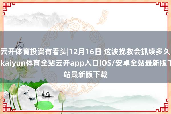 云开体育投资有看头|12月16日 这波挽救会抓续多久？-kaiyun体育全站云开app入口IOS/安卓全站最新版下载