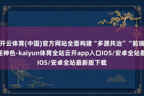 开云体育(中国)官方网站全面构建“多源共治”“前端化解”责任神色-kaiyun体育全站云开app入口IOS/安卓全站最新版下载