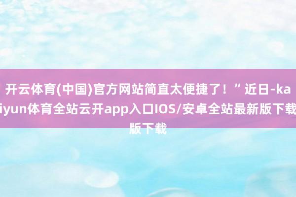 开云体育(中国)官方网站简直太便捷了！”近日-kaiyun体育全站云开app入口IOS/安卓全站最新版下载