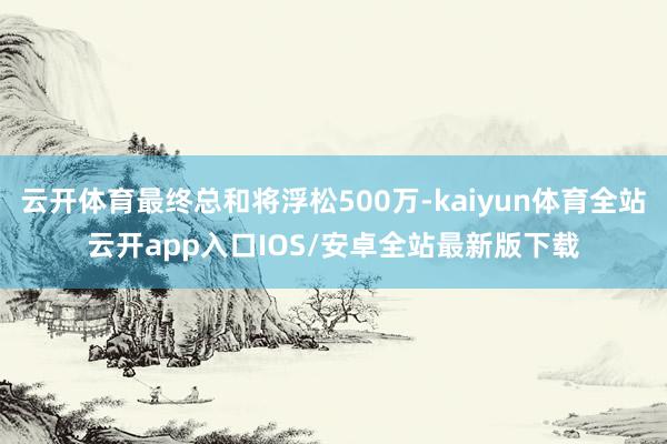云开体育最终总和将浮松500万-kaiyun体育全站云开app入口IOS/安卓全站最新版下载