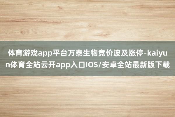 体育游戏app平台万泰生物竞价波及涨停-kaiyun体育全站云开app入口IOS/安卓全站最新版下载
