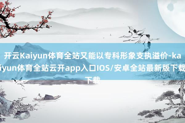 开云Kaiyun体育全站又能以专科形象支执溢价-kaiyun体育全站云开app入口IOS/安卓全站最新版下载