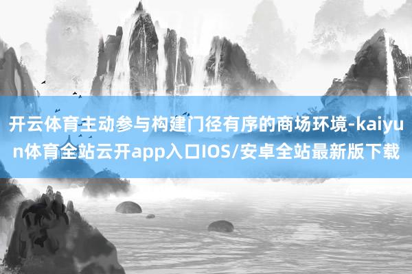 开云体育主动参与构建门径有序的商场环境-kaiyun体育全站云开app入口IOS/安卓全站最新版下载