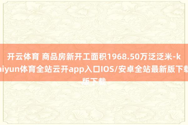 开云体育 商品房新开工面积1968.50万泛泛米-kaiyun体育全站云开app入口IOS/安卓全站最新版下载