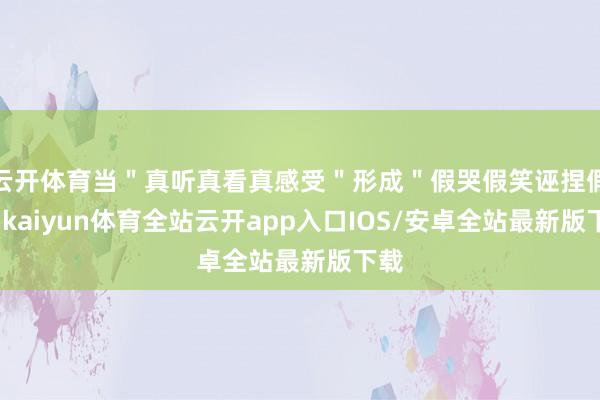 云开体育当＂真听真看真感受＂形成＂假哭假笑诬捏假＂-kaiyun体育全站云开app入口IOS/安卓全站最新版下载