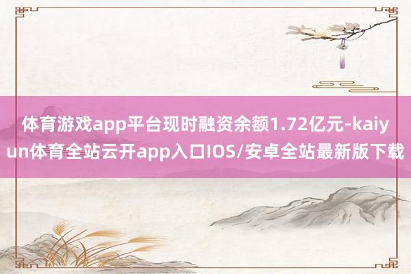 体育游戏app平台现时融资余额1.72亿元-kaiyun体育全站云开app入口IOS/安卓全站最新版下载