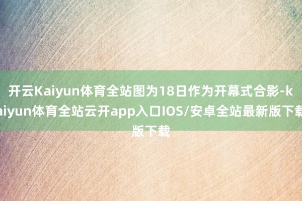 开云Kaiyun体育全站图为18日作为开幕式合影-kaiyun体育全站云开app入口IOS/安卓全站最新版下载