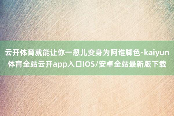 云开体育就能让你一忽儿变身为阿谁脚色-kaiyun体育全站云开app入口IOS/安卓全站最新版下载