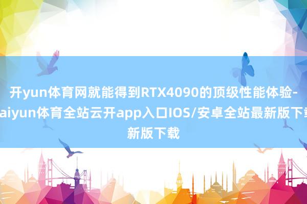 开yun体育网就能得到RTX4090的顶级性能体验-kaiyun体育全站云开app入口IOS/安卓全站最新版下载