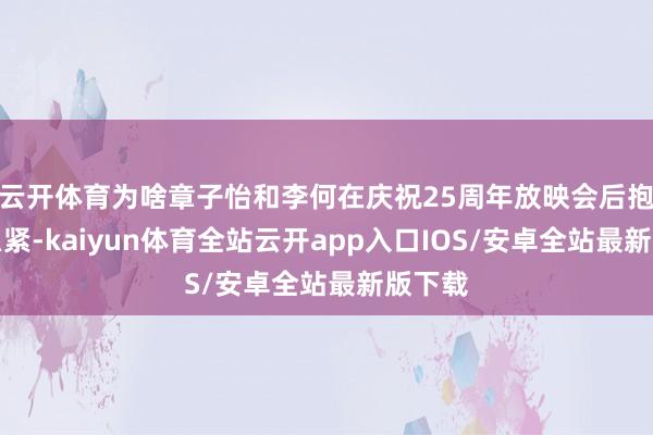 云开体育为啥章子怡和李何在庆祝25周年放映会后抱得那么紧-kaiyun体育全站云开app入口IOS/安卓全站最新版下载